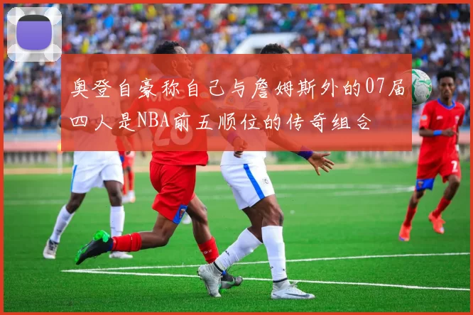 奥登自豪称自己与詹姆斯外的07届四人是NBA前五顺位的传奇组合