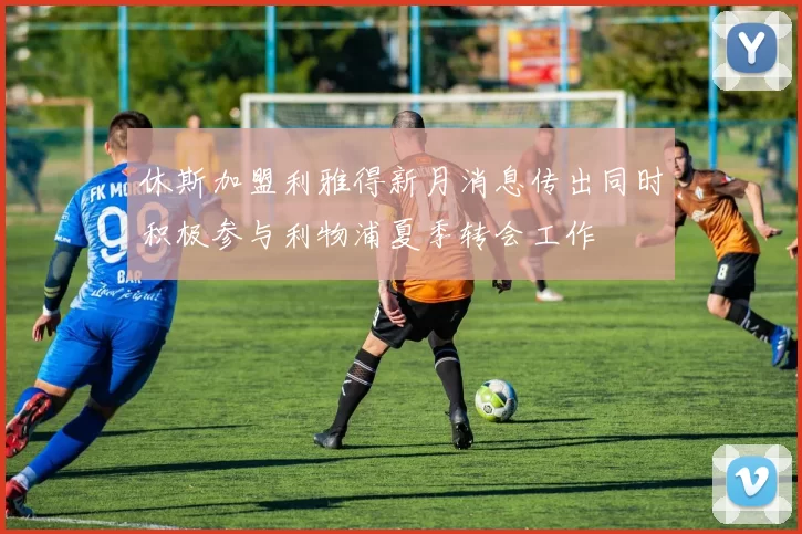 休斯加盟利雅得新月消息传出同时积极参与利物浦夏季转会工作