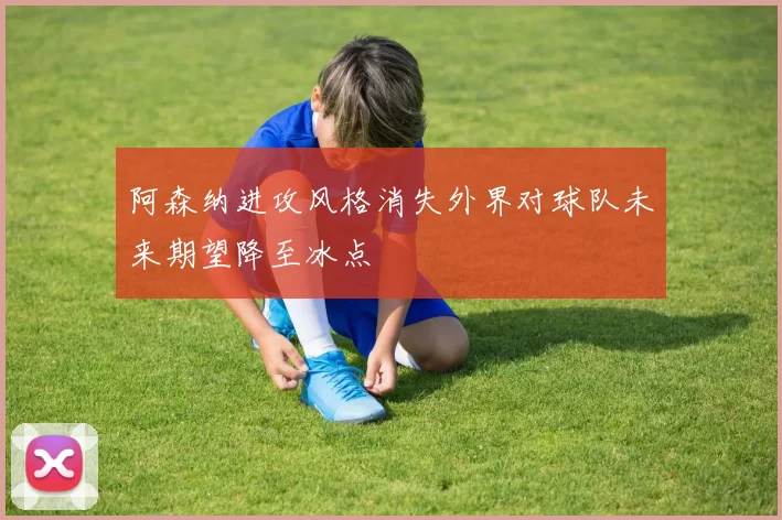 阿森纳进攻风格消失外界对球队未来期望降至冰点