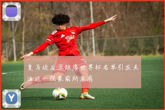 皇马边后卫缺席世界杯名单引发关注这一现象前所未有
