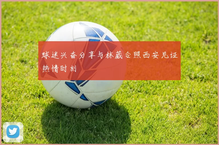 球迷兴奋分享与林葳合照西安见证热情时刻