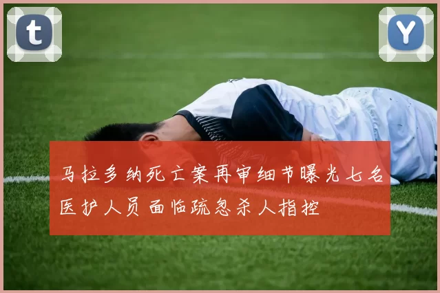马拉多纳死亡案再审细节曝光七名医护人员面临疏忽杀人指控