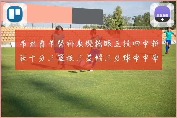韦尔首节替补表现抢眼五投四中斩获十分三篮板三盖帽三分球命中率高达六成