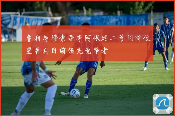 鲁利与穆索争夺阿根廷二号门将位置鲁利目前领先竞争者