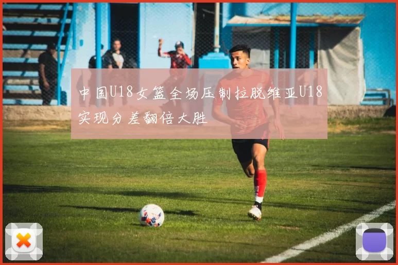 中国U18女篮全场压制拉脱维亚U18实现分差翻倍大胜
