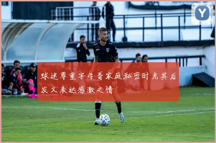 球迷尊重字母哥家庭私密时光其后发文表达感激之情