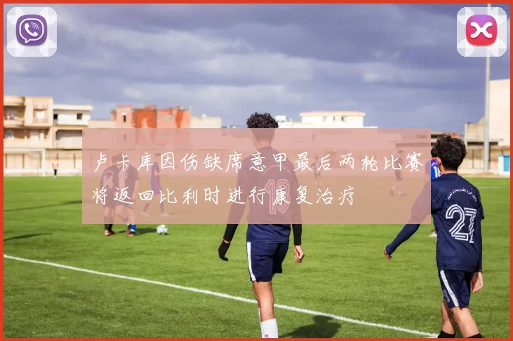 卢卡库因伤缺席意甲最后两轮比赛将返回比利时进行康复治疗