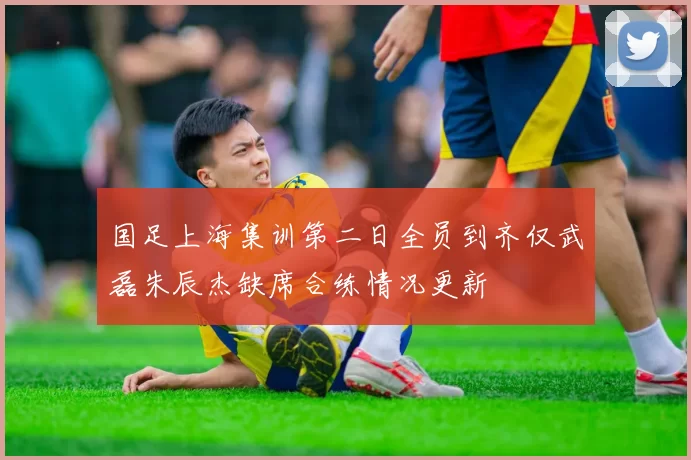 国足上海集训第二日全员到齐仅武磊朱辰杰缺席合练情况更新
