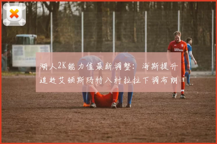 湖人2K能力值最新调整：海斯提升追赶艾顿斯玛特八村拉拉下调布朗尼小幅上升