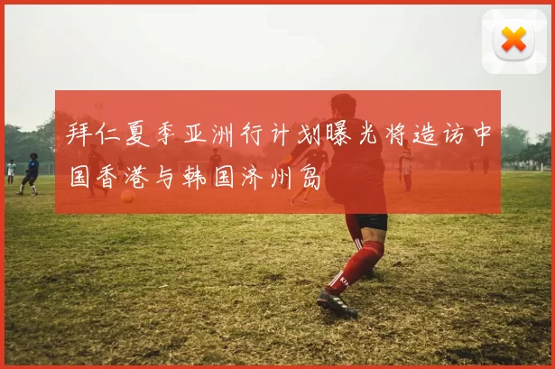 拜仁夏季亚洲行计划曝光将造访中国香港与韩国济州岛