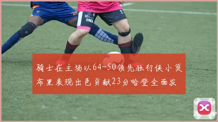 骑士在主场以64-50领先独行侠小莫布里表现出色贡献23分哈登全面发挥助攻6次