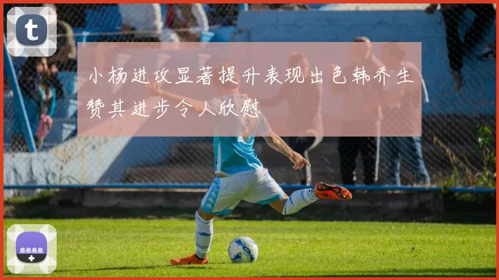 小杨进攻显著提升表现出色韩乔生赞其进步令人欣慰