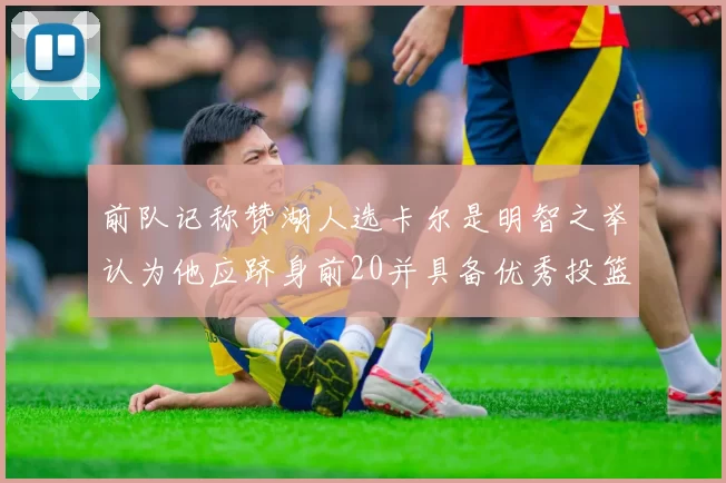 前队记称赞湖人选卡尔是明智之举认为他应跻身前20并具备优秀投篮和防守能力
